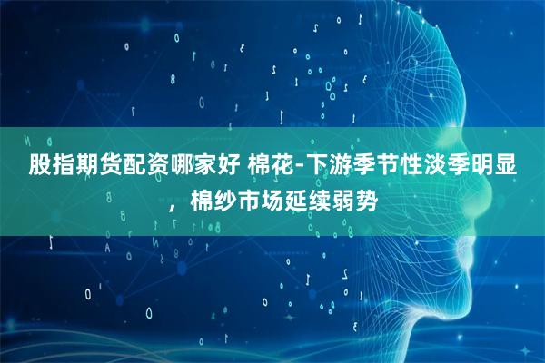 股指期货配资哪家好 棉花-下游季节性淡季明显，棉纱市场延续弱势