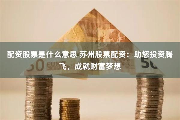 配资股票是什么意思 苏州股票配资：助您投资腾飞，成就财富梦想