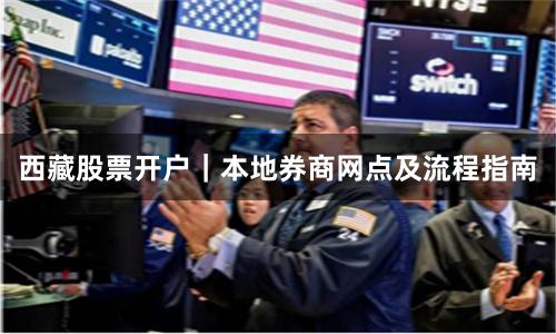 西藏股票开户｜本地券商网点及流程指南